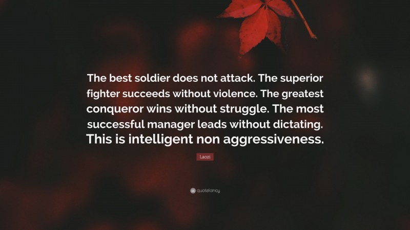 Laozi Quote: “The best soldier does not attack. The superior fighter succeeds without violence. The greatest conqueror wins without struggle. The most successful manager leads without dictating. This is intelligent non aggressiveness.”