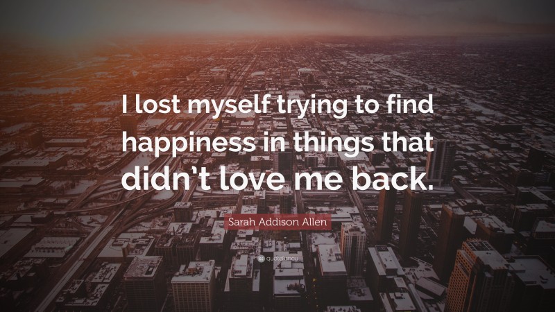 Sarah Addison Allen Quote: “I lost myself trying to find happiness in things that didn’t love me back.”