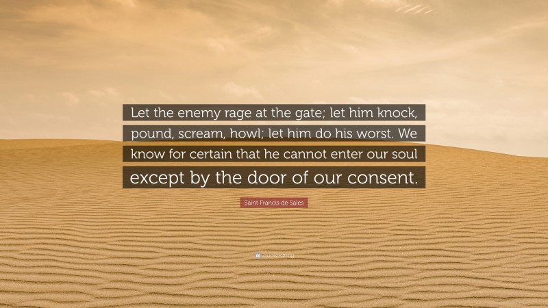 Saint Francis de Sales Quote: “Let the enemy rage at the gate; let him knock, pound, scream, howl; let him do his worst. We know for certain that he cannot enter our soul except by the door of our consent.”