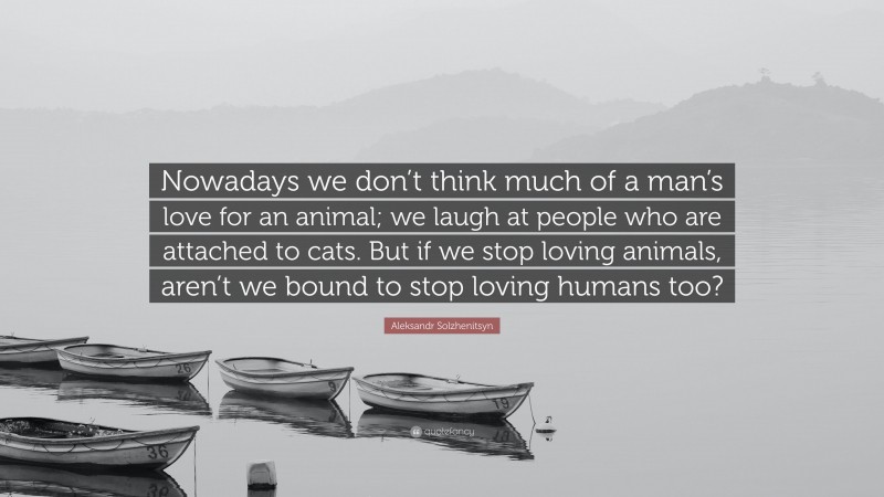 Aleksandr Solzhenitsyn Quote: “Nowadays we don’t think much of a man’s love for an animal; we laugh at people who are attached to cats. But if we stop loving animals, aren’t we bound to stop loving humans too?”