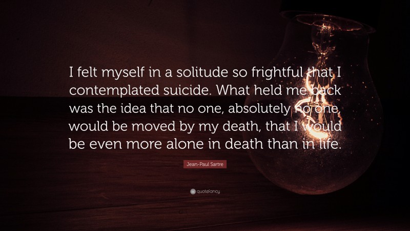 Jean-Paul Sartre Quote: “I felt myself in a solitude so frightful that I contemplated suicide. What held me back was the idea that no one, absolutely no one, would be moved by my death, that I would be even more alone in death than in life.”