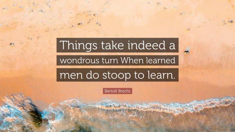 Bertolt Brecht Quote: “Things take indeed a wondrous turn When learned men do stoop to learn.”