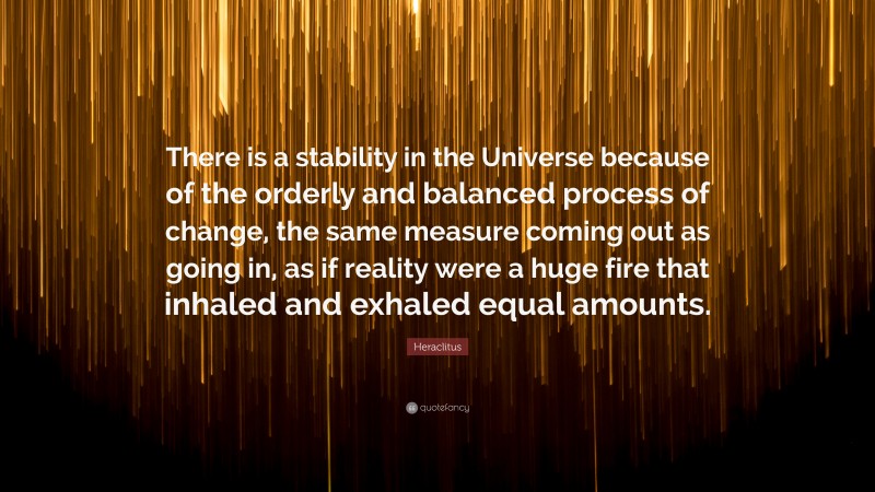 Heraclitus Quote: “There is a stability in the Universe because of the orderly and balanced process of change, the same measure coming out as going in, as if reality were a huge fire that inhaled and exhaled equal amounts.”