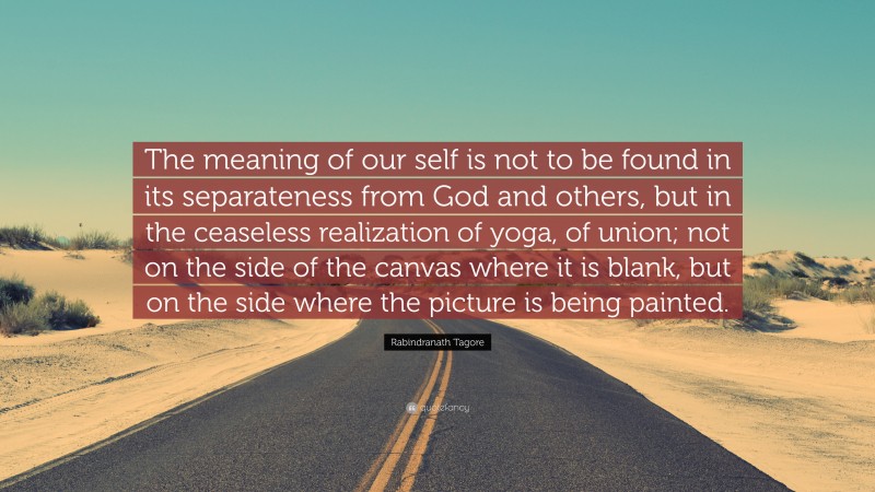 Rabindranath Tagore Quote: “The meaning of our self is not to be found in its separateness from God and others, but in the ceaseless realization of yoga, of union; not on the side of the canvas where it is blank, but on the side where the picture is being painted.”