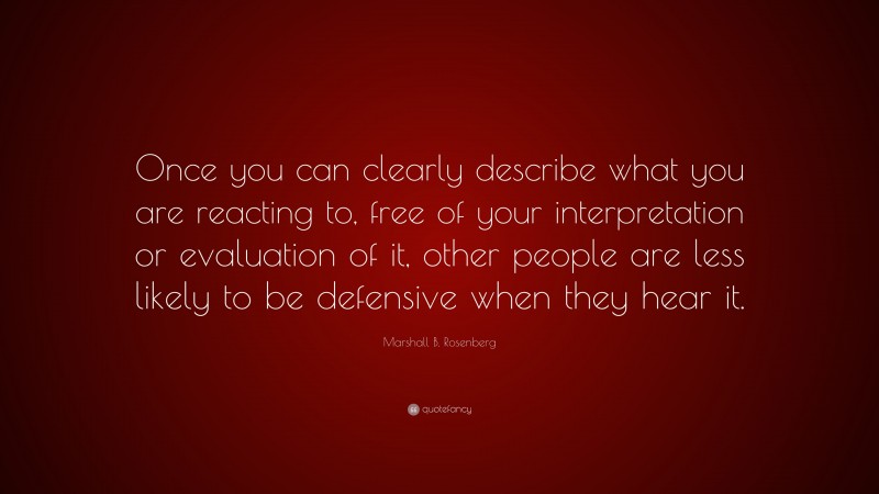 Marshall B. Rosenberg Quote: “Once you can clearly describe what you are reacting to, free of your interpretation or evaluation of it, other people are less likely to be defensive when they hear it.”