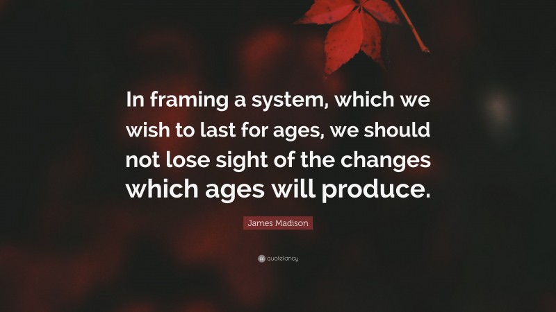 James Madison Quote: “In framing a system, which we wish to last for ages, we should not lose sight of the changes which ages will produce.”