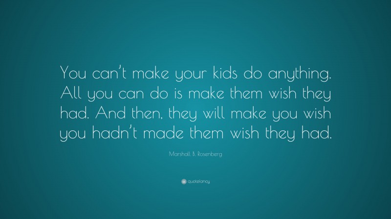 Marshall B. Rosenberg Quote: “You can’t make your kids do anything. All you can do is make them wish they had. And then, they will make you wish you hadn’t made them wish they had.”