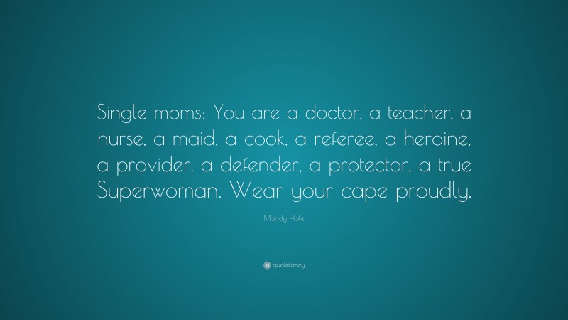 Mandy Hale Quote: “Single moms: You are a doctor, a teacher, a nurse, a maid, a cook, a referee, a heroine, a provider, a defender, a protector, a true Superwoman. Wear your cape proudly.”