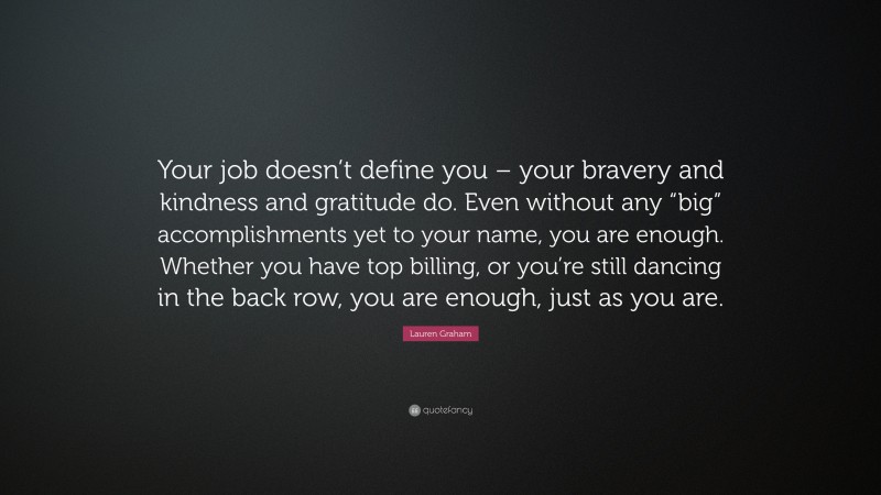 Lauren Graham Quote: “Your job doesn’t define you – your bravery and kindness and gratitude do. Even without any “big” accomplishments yet to your name, you are enough. Whether you have top billing, or you’re still dancing in the back row, you are enough, just as you are.”