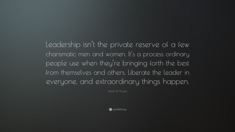 James M. Kouzes Quote: “Leadership isn’t the private reserve of a few charismatic men and women. It’s a process ordinary people use when they’re bringing forth the best from themselves and others. Liberate the leader in everyone, and extraordinary things happen.”