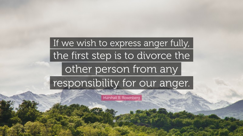 Marshall B. Rosenberg Quote: “If we wish to express anger fully, the first step is to divorce the other person from any responsibility for our anger.”