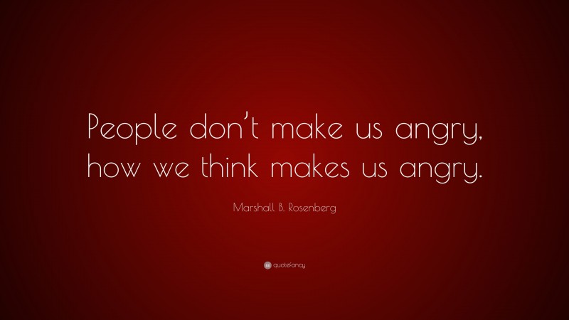 Marshall B. Rosenberg Quote: “People don’t make us angry, how we think makes us angry.”