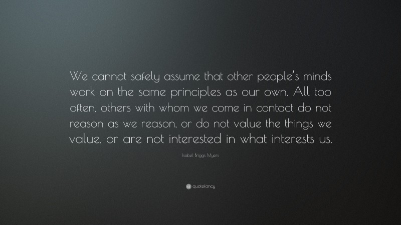 Isabel Briggs Myers Quote: “We cannot safely assume that other people’s minds work on the same principles as our own. All too often, others with whom we come in contact do not reason as we reason, or do not value the things we value, or are not interested in what interests us.”