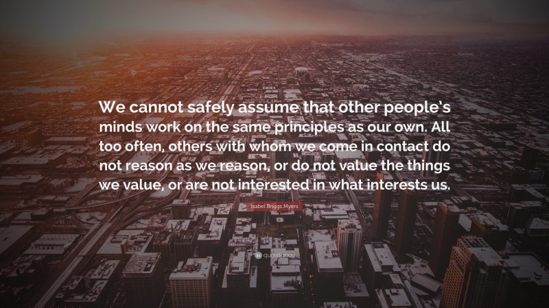 Isabel Briggs Myers Quote: “We cannot safely assume that other people’s minds work on the same principles as our own. All too often, others with whom we come in contact do not reason as we reason, or do not value the things we value, or are not interested in what interests us.”