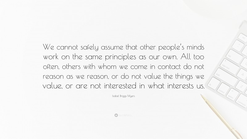 Isabel Briggs Myers Quote: “We cannot safely assume that other people’s minds work on the same principles as our own. All too often, others with whom we come in contact do not reason as we reason, or do not value the things we value, or are not interested in what interests us.”