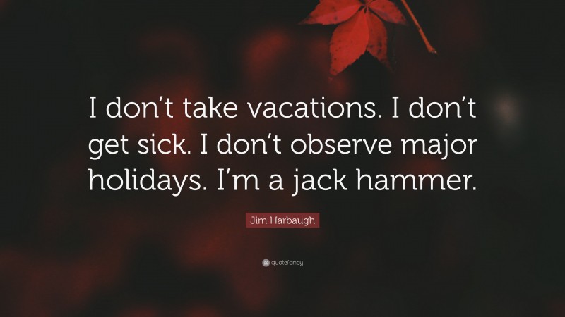 Jim Harbaugh Quote: “I don’t take vacations. I don’t get sick. I don’t observe major holidays. I’m a jack hammer.”