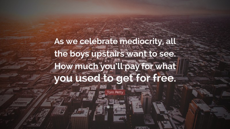Tom Petty Quote: “As we celebrate mediocrity, all the boys upstairs want to see. How much you’ll pay for what you used to get for free.”