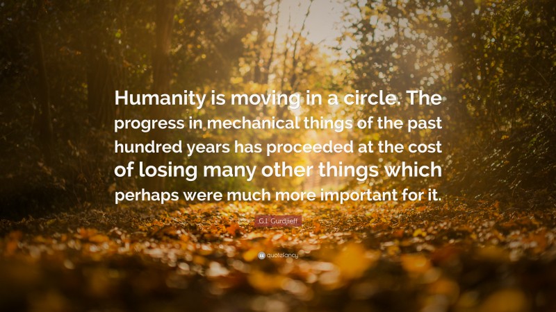 G.I. Gurdjieff Quote: “Humanity is moving in a circle. The progress in mechanical things of the past hundred years has proceeded at the cost of losing many other things which perhaps were much more important for it.”