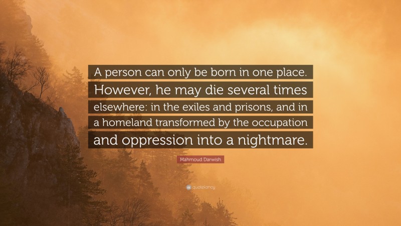 Mahmoud Darwish Quote: “A person can only be born in one place. However, he may die several times elsewhere: in the exiles and prisons, and in a homeland transformed by the occupation and oppression into a nightmare.”