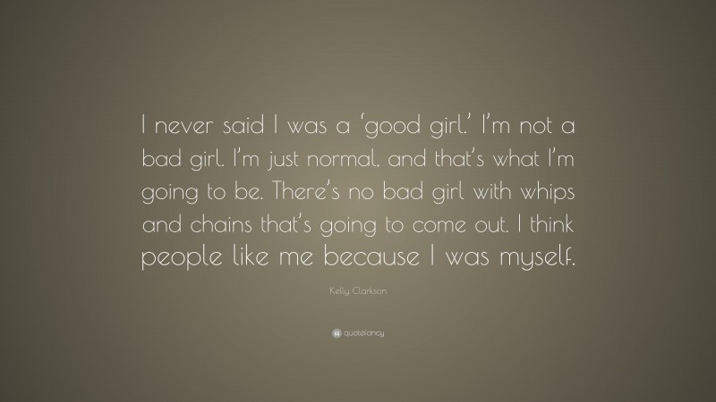 Kelly Clarkson Quote: “I never said I was a ‘good girl.’ I’m not a bad girl. I’m just normal, and that’s what I’m going to be. There’s no bad girl with whips and chains that’s going to come out. I think people like me because I was myself.”