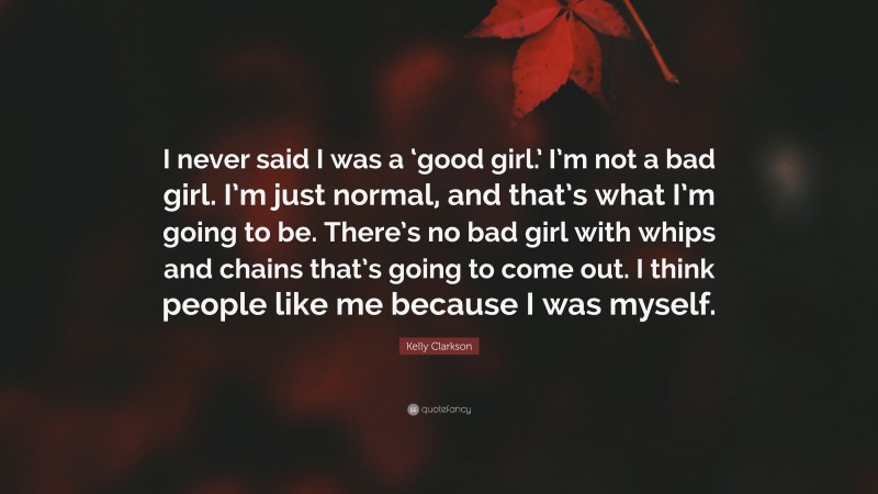 Kelly Clarkson Quote: “I never said I was a ‘good girl.’ I’m not a bad girl. I’m just normal, and that’s what I’m going to be. There’s no bad girl with whips and chains that’s going to come out. I think people like me because I was myself.”