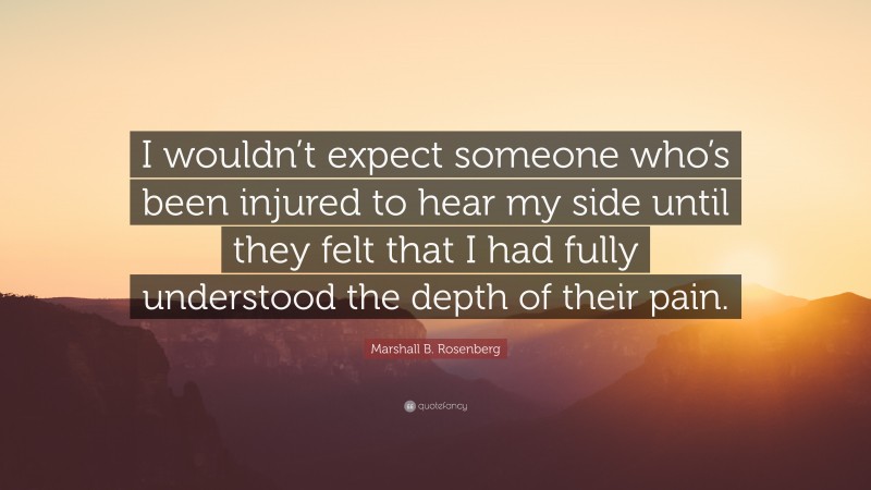 Marshall B. Rosenberg Quote: “I wouldn’t expect someone who’s been injured to hear my side until they felt that I had fully understood the depth of their pain.”