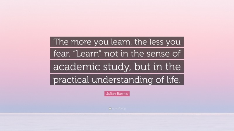 Julian Barnes Quote: “The more you learn, the less you fear. “Learn” not in the sense of academic study, but in the practical understanding of life.”