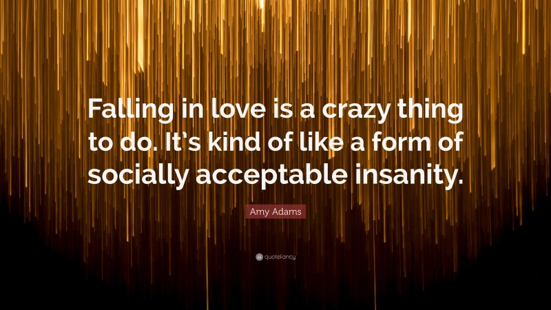 Amy Adams Quote: “Falling in love is a crazy thing to do. It’s kind of like a form of socially acceptable insanity.”