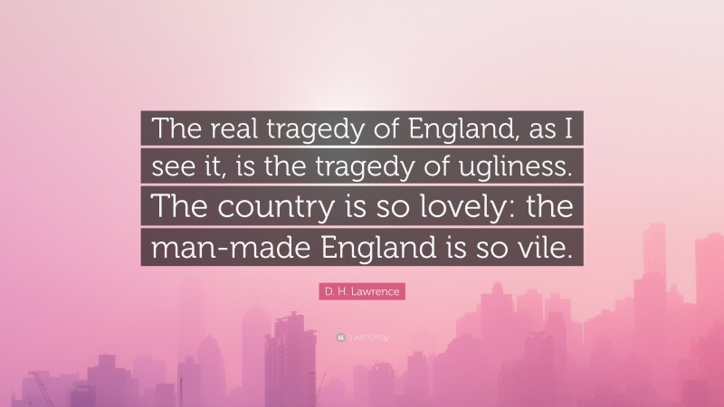 D. H. Lawrence Quote: “The real tragedy of England, as I see it, is the tragedy of ugliness. The country is so lovely: the man-made England is so vile.”