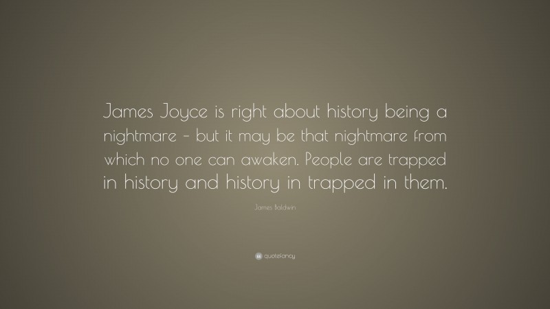 James Baldwin Quote: “James Joyce is right about history being a nightmare – but it may be that nightmare from which no one can awaken. People are trapped in history and history in trapped in them.”