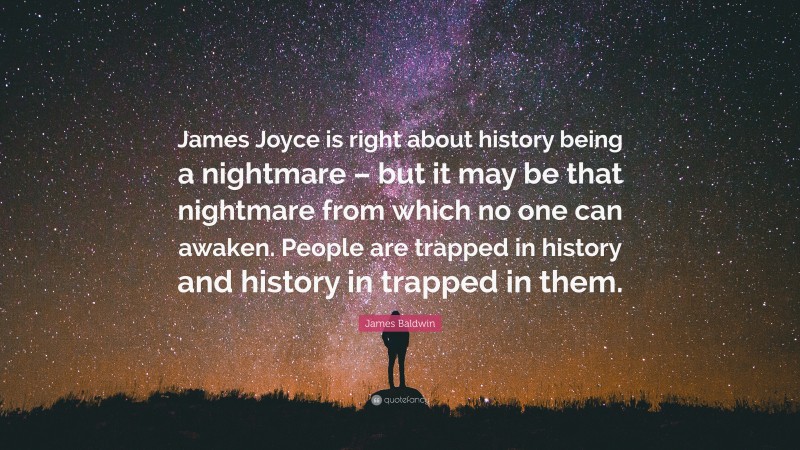 James Baldwin Quote: “James Joyce is right about history being a nightmare – but it may be that nightmare from which no one can awaken. People are trapped in history and history in trapped in them.”
