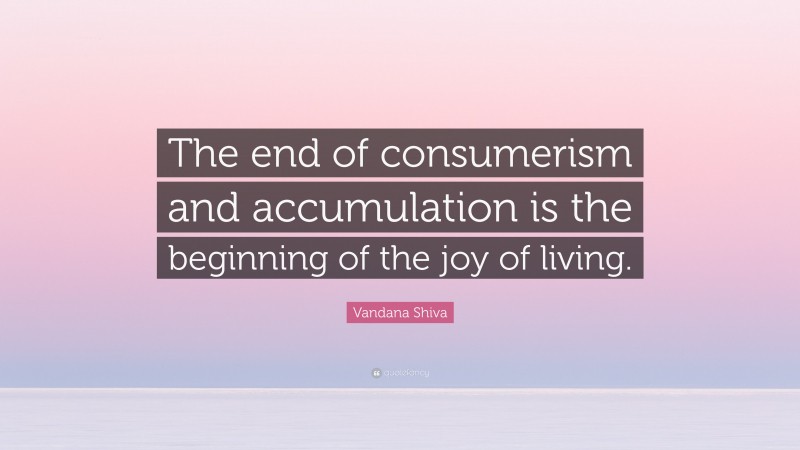 Vandana Shiva Quote: “The end of consumerism and accumulation is the beginning of the joy of living.”