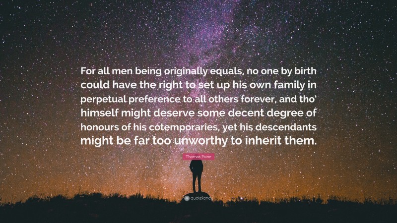Thomas Paine Quote: “For all men being originally equals, no one by birth could have the right to set up his own family in perpetual preference to all others forever, and tho’ himself might deserve some decent degree of honours of his cotemporaries, yet his descendants might be far too unworthy to inherit them.”