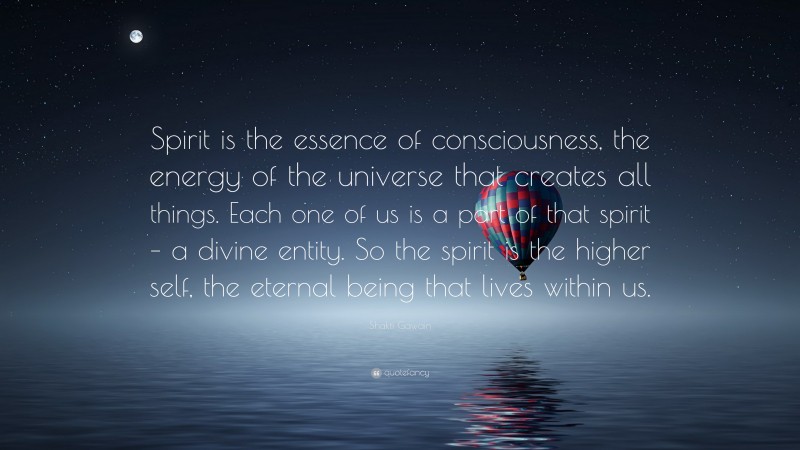 Shakti Gawain Quote: “Spirit is the essence of consciousness, the energy of the universe that creates all things. Each one of us is a part of that spirit – a divine entity. So the spirit is the higher self, the eternal being that lives within us.”