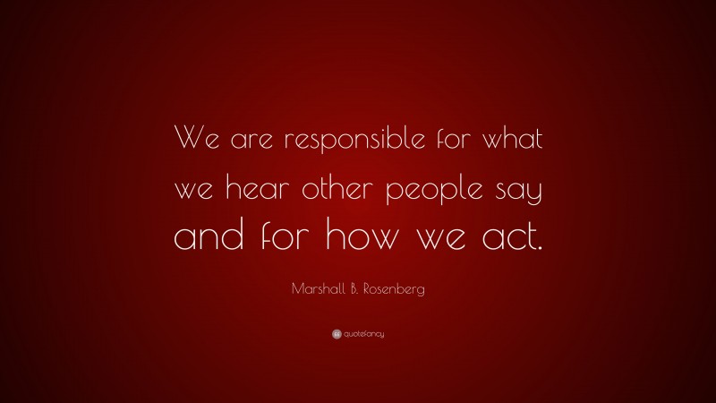 Marshall B. Rosenberg Quote: “We are responsible for what we hear other people say and for how we act.”