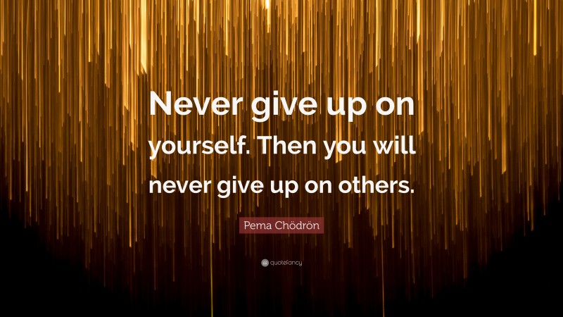 Pema Chödrön Quote: “Never give up on yourself. Then you will never give up on others.”