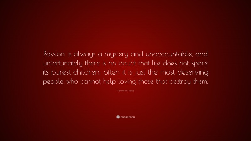 Hermann Hesse Quote: “Passion is always a mystery and unaccountable, and unfortunately there is no doubt that life does not spare its purest children; often it is just the most deserving people who cannot help loving those that destroy them.”