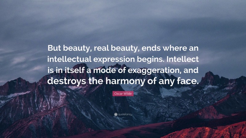 Oscar Wilde Quote: “But beauty, real beauty, ends where an intellectual expression begins. Intellect is in itself a mode of exaggeration, and destroys the harmony of any face.”