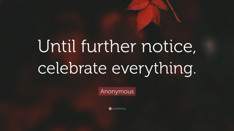 Anonymous Quote: “Until further notice, celebrate everything.”