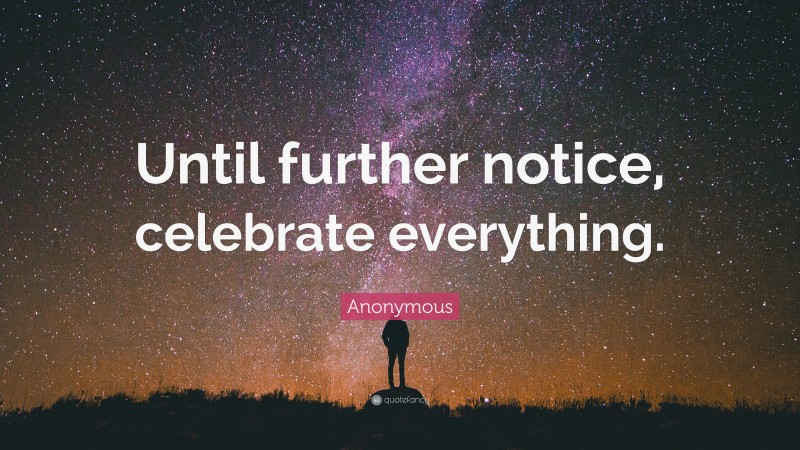 Anonymous Quote: “Until further notice, celebrate everything.”
