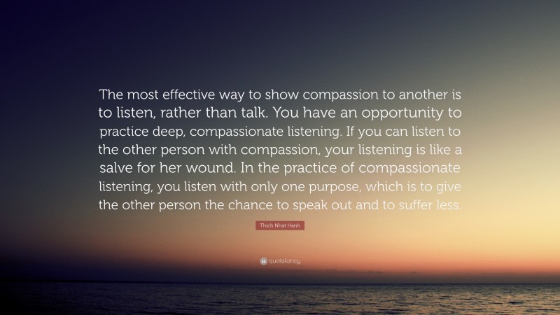Thich Nhat Hanh Quote: “The most effective way to show compassion to another is to listen, rather than talk. You have an opportunity to practice deep, compassionate listening. If you can listen to the other person with compassion, your listening is like a salve for her wound. In the practice of compassionate listening, you listen with only one purpose, which is to give the other person the chance to speak out and to suffer less.”