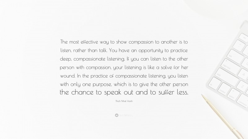 Thich Nhat Hanh Quote: “The most effective way to show compassion to another is to listen, rather than talk. You have an opportunity to practice deep, compassionate listening. If you can listen to the other person with compassion, your listening is like a salve for her wound. In the practice of compassionate listening, you listen with only one purpose, which is to give the other person the chance to speak out and to suffer less.”