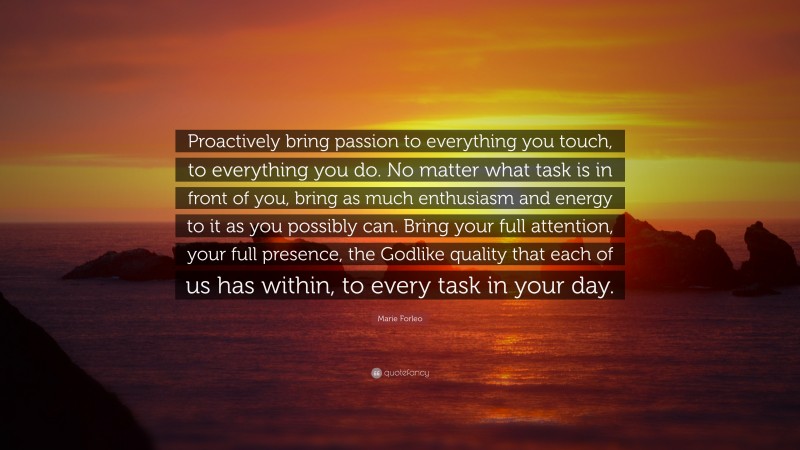 Marie Forleo Quote: “Proactively bring passion to everything you touch, to everything you do. No matter what task is in front of you, bring as much enthusiasm and energy to it as you possibly can. Bring your full attention, your full presence, the Godlike quality that each of us has within, to every task in your day.”