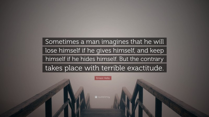 Ernest Hello Quote: “Sometimes a man imagines that he will lose himself if he gives himself, and keep himself if he hides himself. But the contrary takes place with terrible exactitude.”