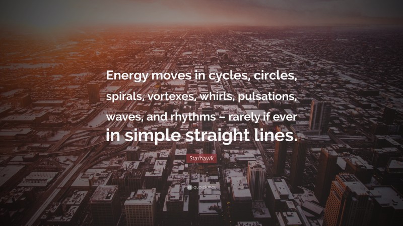 Starhawk Quote: “Energy moves in cycles, circles, spirals, vortexes, whirls, pulsations, waves, and rhythms – rarely if ever in simple straight lines.”