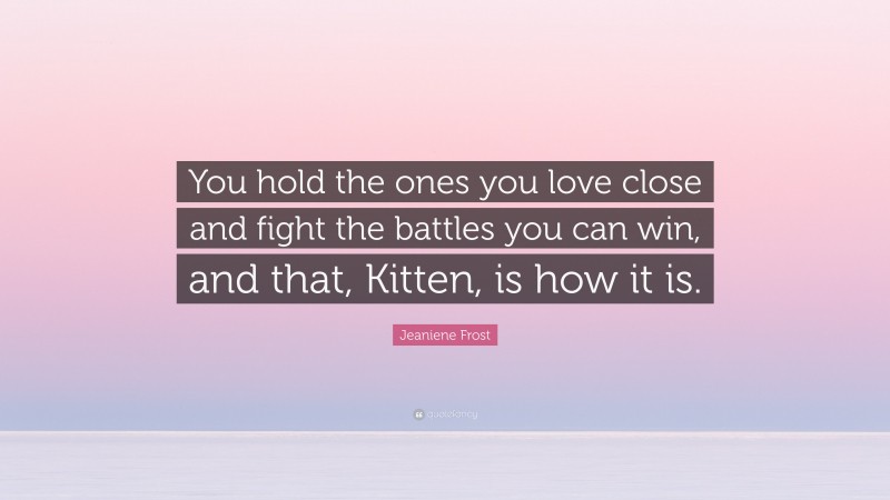 Jeaniene Frost Quote: “You hold the ones you love close and fight the battles you can win, and that, Kitten, is how it is.”