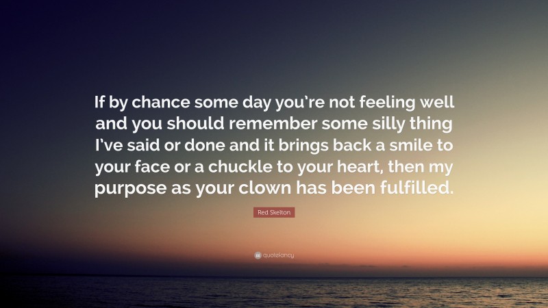 Red Skelton Quote: “If by chance some day you’re not feeling well and you should remember some silly thing I’ve said or done and it brings back a smile to your face or a chuckle to your heart, then my purpose as your clown has been fulfilled.”