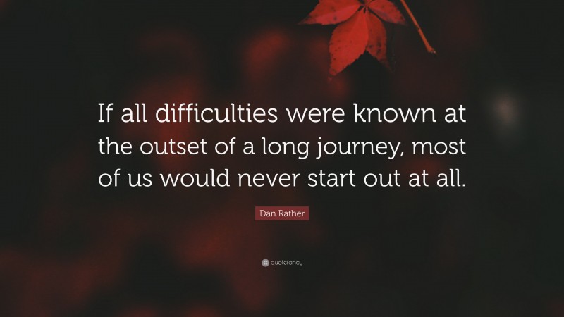 Dan Rather Quote: “If all difficulties were known at the outset of a long journey, most of us would never start out at all.”