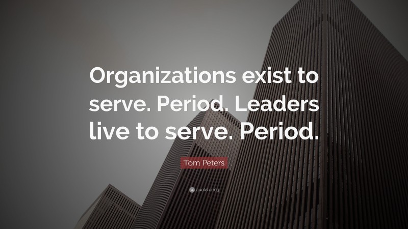 Tom Peters Quote: “Organizations exist to serve. Period. Leaders live to serve. Period.”
