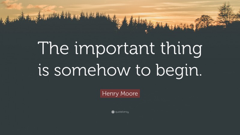 Henry Moore Quote: “The important thing is somehow to begin.”